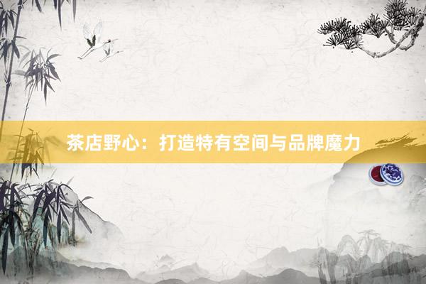 茶店野心：打造特有空间与品牌魔力
